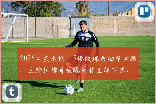 2026年突尼斯1-5惨败瑞典细节回顾：主帅拉穆奇被曝或将立即下课，球队未来走向何方？