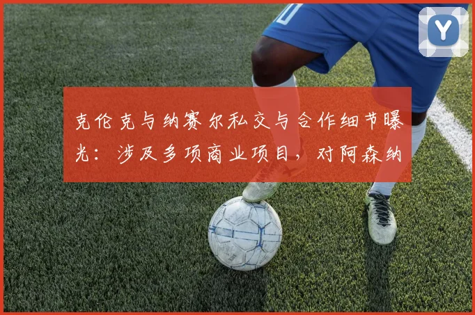 克伦克与纳赛尔私交与合作细节曝光:涉及多项商业项目,对阿森纳、巴黎圣日耳曼2026赛季有何影响?