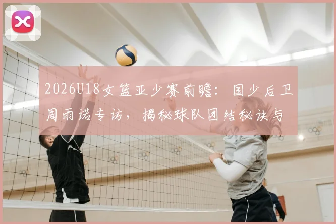 2026U18女篮亚少赛前瞻：国少后卫周雨诺专访，揭秘球队团结秘诀与对阵日本队的夺冠策略