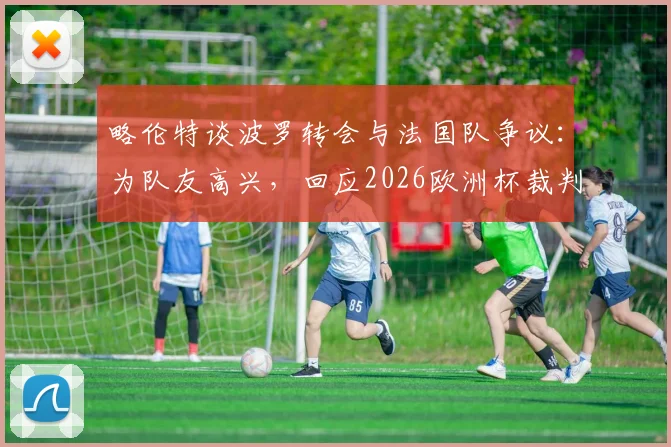 略伦特谈波罗转会与法国队争议：为队友高兴，回应2026欧洲杯裁判风波