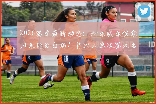 2026赛季最新动态:科尔威尔伤愈归来能否出场?首次入选联赛大名单背后解读