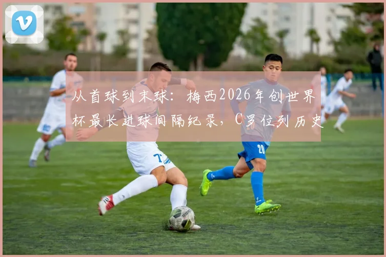 从首球到末球：梅西2026年创世界杯最长进球间隔纪录，C罗位列历史第二！