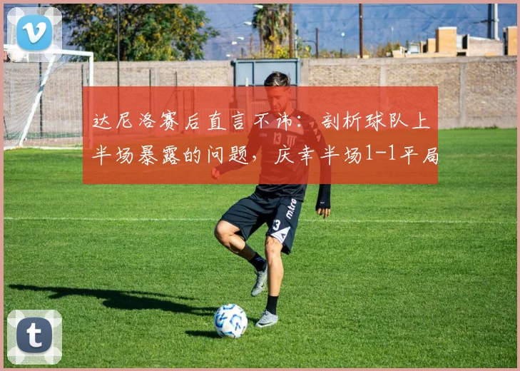 达尼洛赛后直言不讳:剖析球队上半场暴露的问题,庆幸半场1-1平局后的调整关键