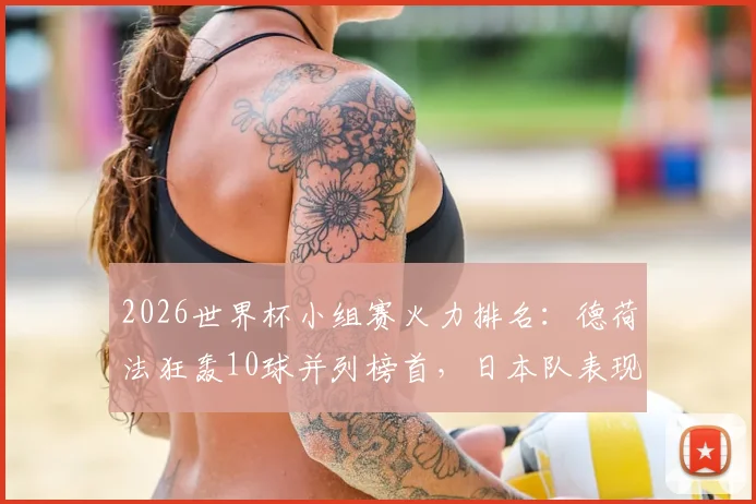 2026世界杯小组赛火力排名：德荷法狂轰10球并列榜首，日本队表现成最大惊喜
