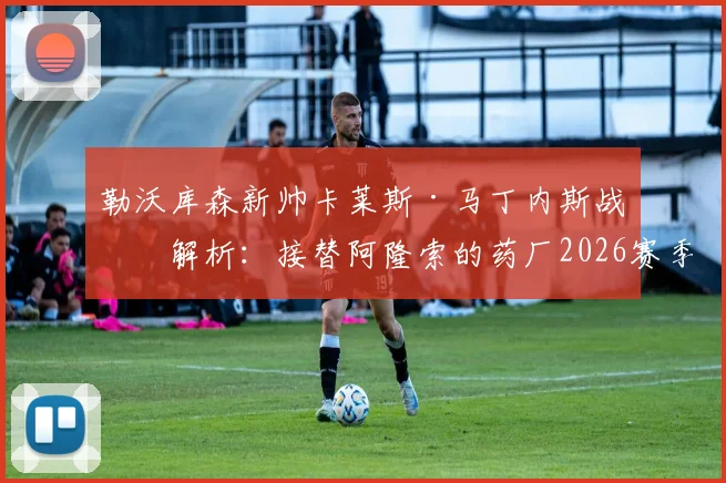 勒沃库森新帅卡莱斯·马丁内斯战术解析：接替阿隆索的药厂2026赛季前景与阵容变化展望