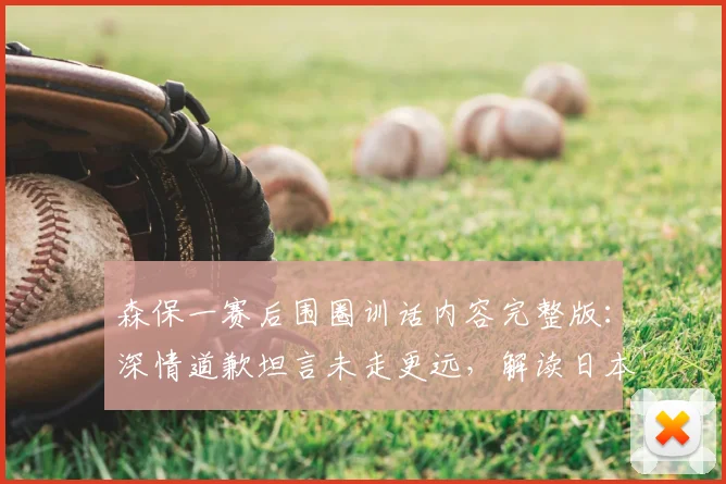 森保一赛后围圈训话内容完整版：深情道歉坦言未走更远，解读日本队“最美风景”感人瞬间