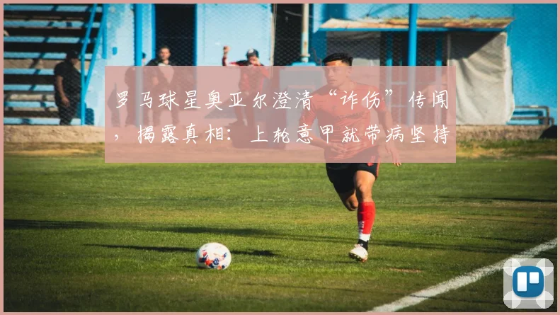 罗马球星奥亚尔澄清“诈伤”传闻，揭露真相：上轮意甲就带病坚持，赛后病情加重被迫缺阵