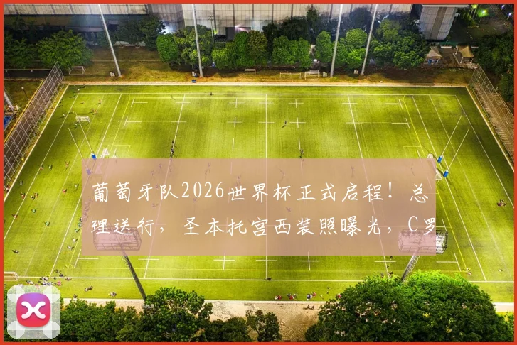 葡萄牙队2026世界杯正式启程！总理送行，圣本托宫西装照曝光，C罗领衔最新名单解读