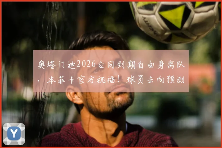 奥塔门迪2026合同到期自由身离队，本菲卡官方祝福！球员去向预测与本菲卡后防引援分析