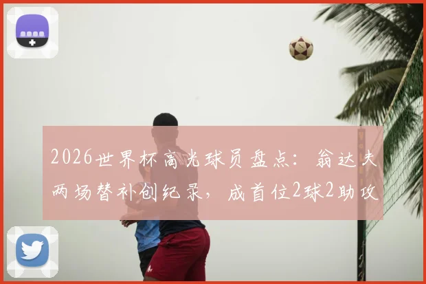 2026世界杯高光球员盘点：翁达夫两场替补创纪录，成首位2球2助攻先生，解析其技术特点与临场价值