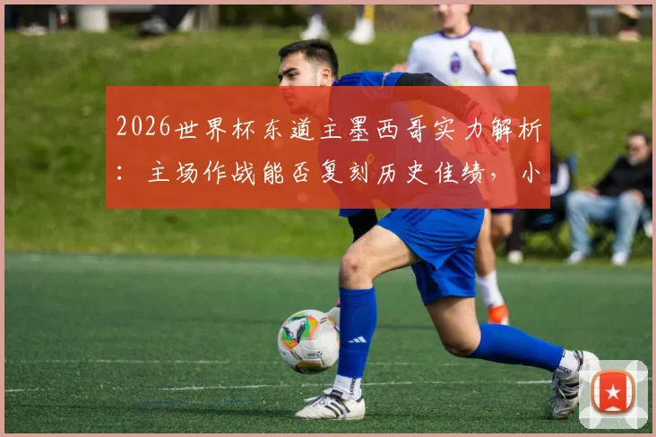 2026世界杯东道主墨西哥实力解析:主场作战能否复刻历史佳绩,小组赛全胜出线是目标?