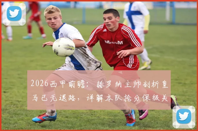 2026西甲前瞻:赫罗纳主帅剖析皇马已无退路,详解本队抢分保级关键策略与形势
