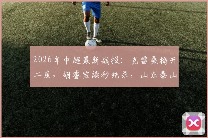 2026年中超最新战报：克雷桑梅开二度，胡睿宝读秒绝杀，山东泰山2-1险胜深圳新鹏城，球迷热议比赛细节