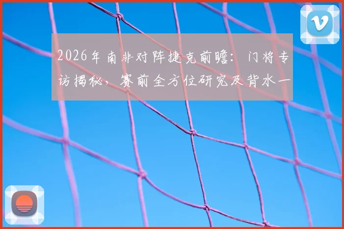 2026年南非对阵捷克前瞻:门将专访揭秘,赛前全方位研究及背水一战心态全解析