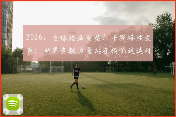 2026，全球格局重塑？卡斯塔涅发声：世界多数力量站在我们这边对抗美国，意味着什么