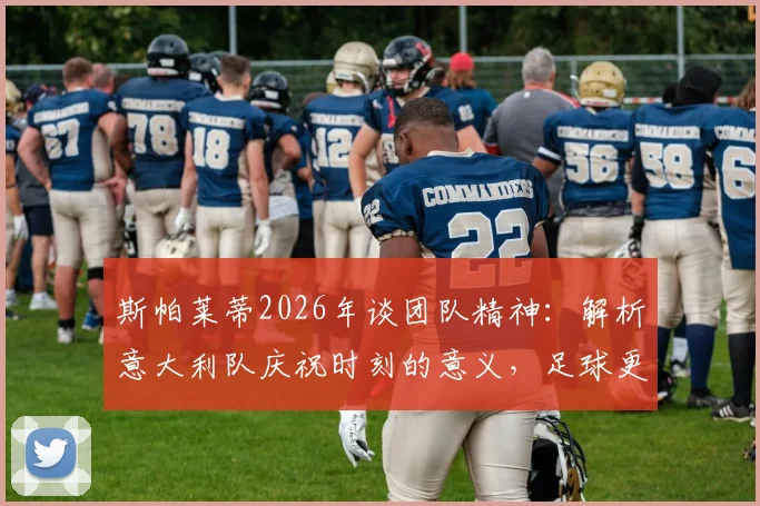 斯帕莱蒂2026年谈团队精神：解析意大利队庆祝时刻的意义，足球更衣室氛围如何影响比赛