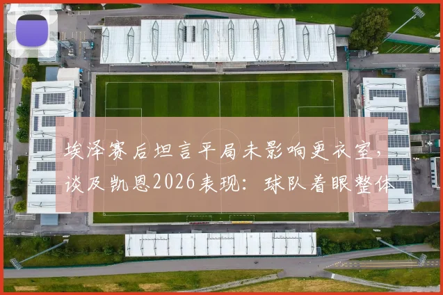 埃泽赛后坦言平局未影响更衣室，谈及凯恩2026表现：球队着眼整体而非个人
