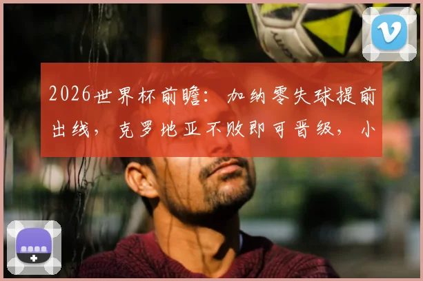 2026世界杯前瞻：加纳零失球提前出线，克罗地亚不败即可晋级，小组末轮形势详解