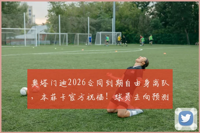 奥塔门迪2026合同到期自由身离队，本菲卡官方祝福！球员去向预测与本菲卡后防引援分析