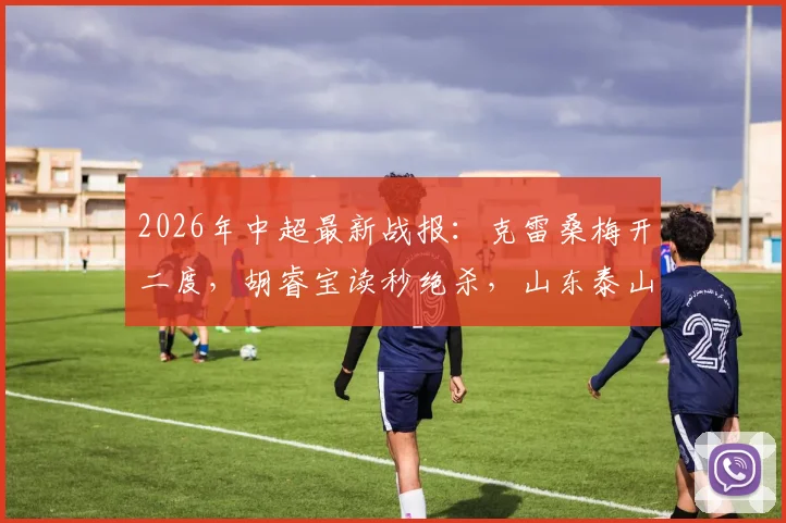 2026年中超最新战报：克雷桑梅开二度，胡睿宝读秒绝杀，山东泰山2-1险胜深圳新鹏城，球迷热议比赛细节
