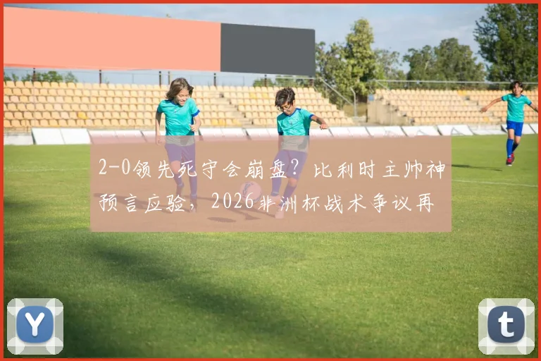 2-0领先死守会崩盘?比利时主帅神预言应验,2026非洲杯战术争议再引热议