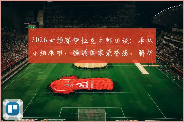 2026世预赛伊拉克主帅访谈：承认小组艰难，强调国家荣誉感，解析晋级前景与战术