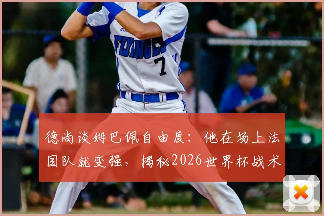 德尚谈姆巴佩自由度：他在场上法国队就变强，揭秘2026世界杯战术核心作用与阵容展望
