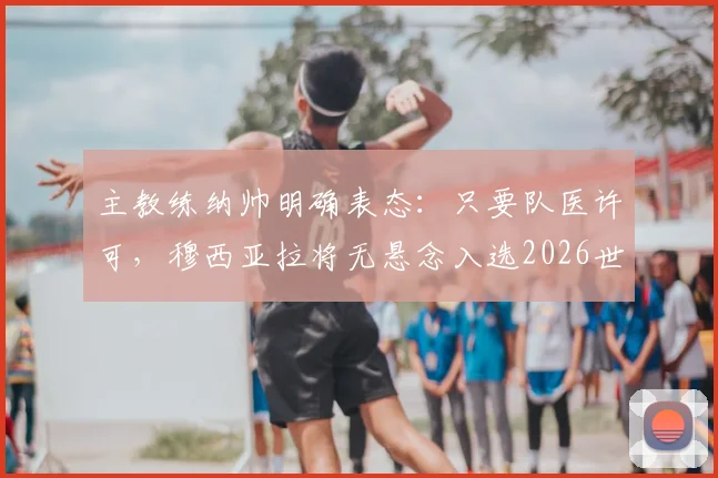 主教练纳帅明确表态：只要队医许可，穆西亚拉将无悬念入选2026世界杯德国队阵容