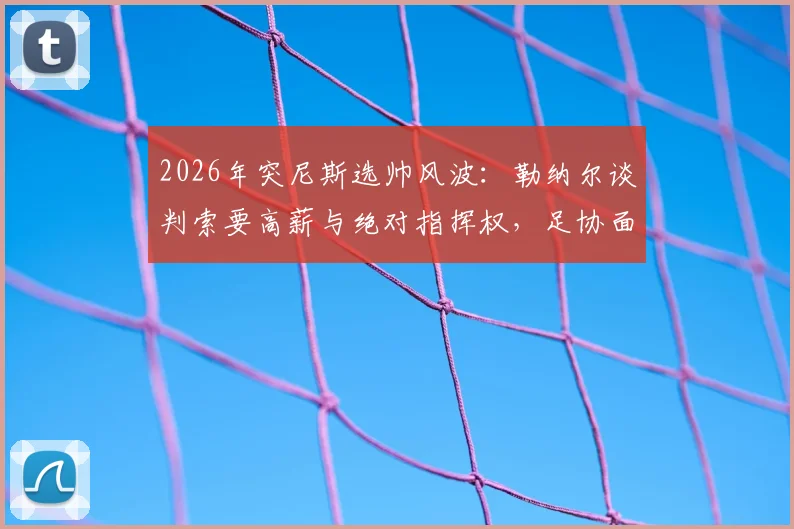 2026年突尼斯选帅风波：勒纳尔谈判索要高薪与绝对指挥权，足协面临艰难抉择