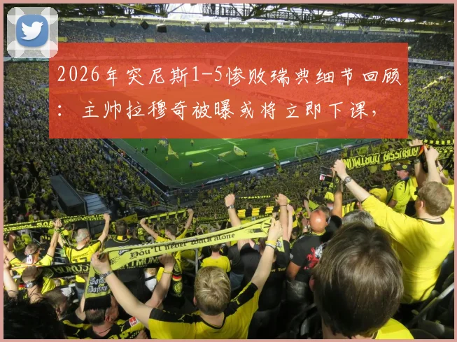 2026年突尼斯1-5惨败瑞典细节回顾：主帅拉穆奇被曝或将立即下课，球队未来走向何方？
