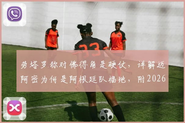 劳塔罗称对佛得角是硬仗，详解迈阿密为何是阿根廷队福地，附2026世界杯前景分析