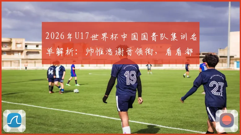 2026年U17世界杯中国国青队集训名单解析：帅惟浩谢晋领衔，看看都有哪些潜力新星入选