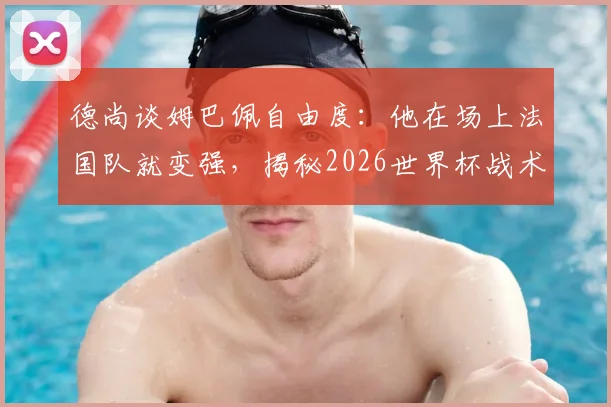 德尚谈姆巴佩自由度:他在场上法国队就变强,揭秘2026世界杯战术核心作用与阵容展望