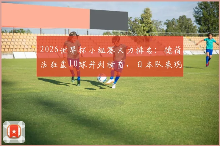 2026世界杯小组赛火力排名:德荷法狂轰10球并列榜首,日本队表现成最大惊喜