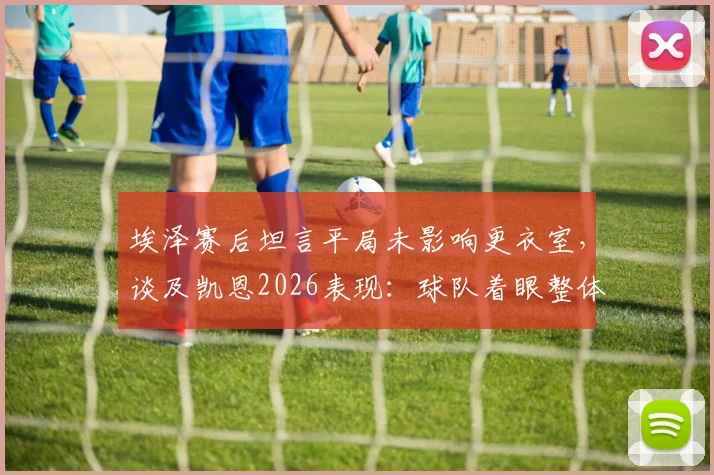 埃泽赛后坦言平局未影响更衣室,谈及凯恩2026表现:球队着眼整体而非个人