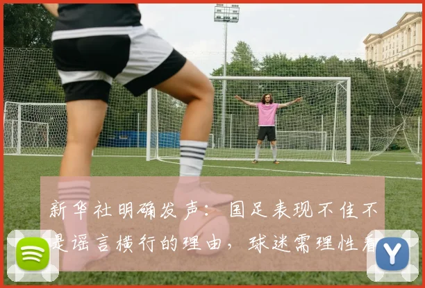 新华社明确发声：国足表现不佳不是谣言横行的理由，球迷需理性看待输赢