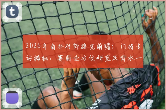 2026年南非对阵捷克前瞻：门将专访揭秘，赛前全方位研究及背水一战心态全解析
