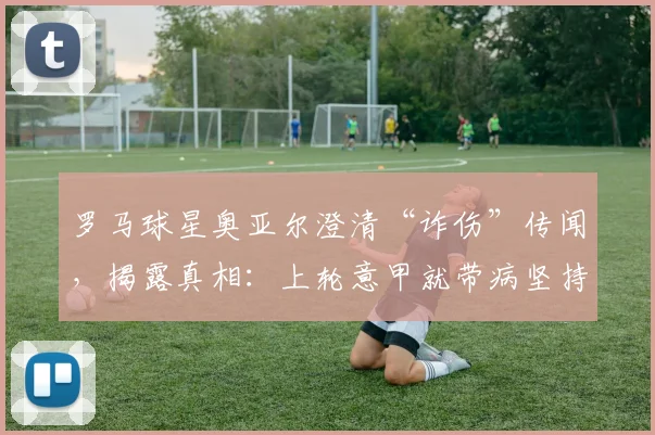 罗马球星奥亚尔澄清“诈伤”传闻，揭露真相：上轮意甲就带病坚持，赛后病情加重被迫缺阵