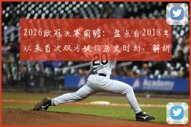 2026欧冠决赛前瞻:盘点自2018年以来首次双方破门历史时刻,解析进球大战可能性