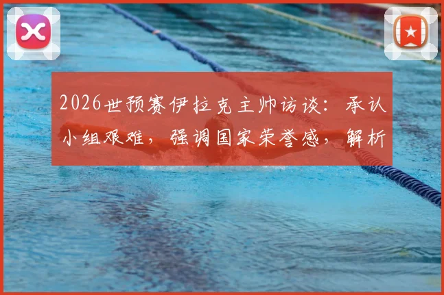 2026世预赛伊拉克主帅访谈:承认小组艰难,强调国家荣誉感,解析晋级前景与战术