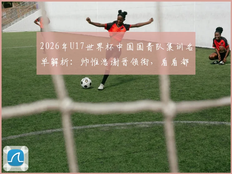 2026年U17世界杯中国国青队集训名单解析:帅惟浩谢晋领衔,看看都有哪些潜力新星入选