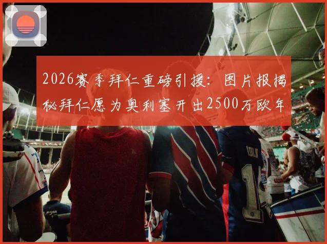 2026赛季拜仁重磅引援：图片报揭秘拜仁愿为奥利塞开出2500万欧年薪及高额签字费细节分析