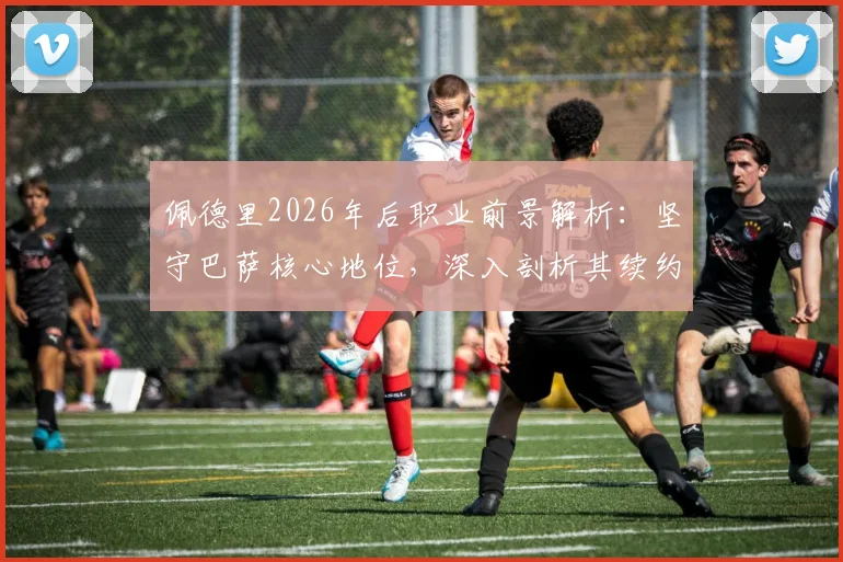 佩德里2026年后职业前景解析:坚守巴萨核心地位,深入剖析其续约抉择与未来规划