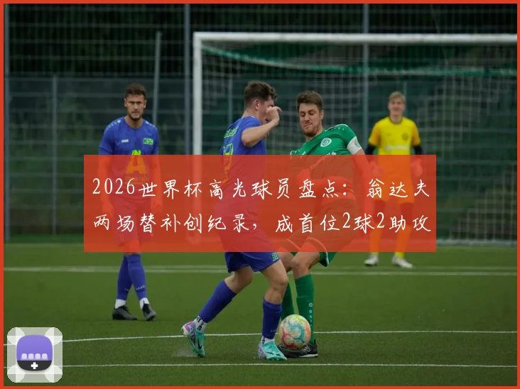 2026世界杯高光球员盘点:翁达夫两场替补创纪录,成首位2球2助攻先生,解析其技术特点与临场价值