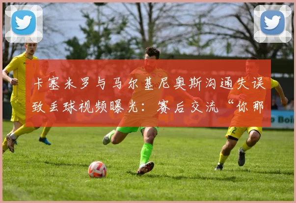卡塞米罗与马尔基尼奥斯沟通失误致丢球视频曝光：赛后交流“你那脚传我？”引热议，深度复盘巴西队防守问题