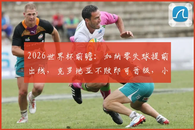 2026世界杯前瞻：加纳零失球提前出线，克罗地亚不败即可晋级，小组末轮形势详解