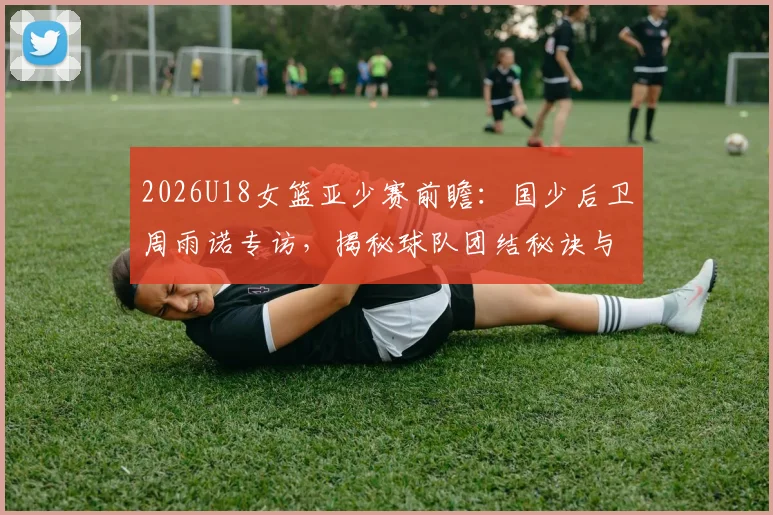 2026U18女篮亚少赛前瞻：国少后卫周雨诺专访，揭秘球队团结秘诀与对阵日本队的夺冠策略