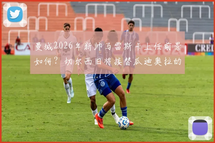 曼城2026年新帅马雷斯卡上任前景如何？切尔西旧将接替瓜迪奥拉的挑战与机遇分析
