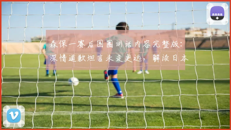 森保一赛后围圈训话内容完整版：深情道歉坦言未走更远，解读日本队“最美风景”感人瞬间